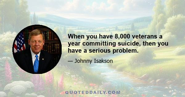 When you have 8,000 veterans a year committing suicide, then you have a serious problem.