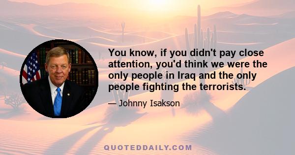 You know, if you didn't pay close attention, you'd think we were the only people in Iraq and the only people fighting the terrorists.