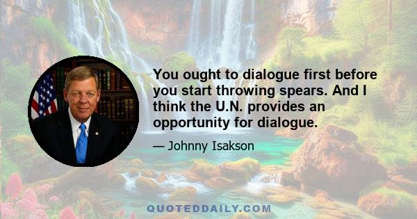 You ought to dialogue first before you start throwing spears. And I think the U.N. provides an opportunity for dialogue.