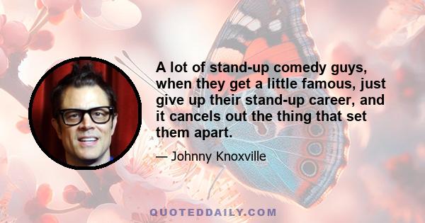 A lot of stand-up comedy guys, when they get a little famous, just give up their stand-up career, and it cancels out the thing that set them apart.