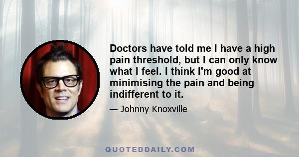 Doctors have told me I have a high pain threshold, but I can only know what I feel. I think I'm good at minimising the pain and being indifferent to it.