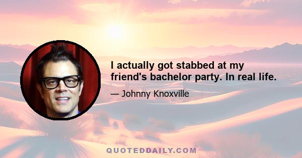 I actually got stabbed at my friend's bachelor party. In real life.