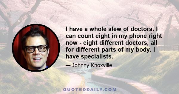 I have a whole slew of doctors. I can count eight in my phone right now - eight different doctors, all for different parts of my body. I have specialists.