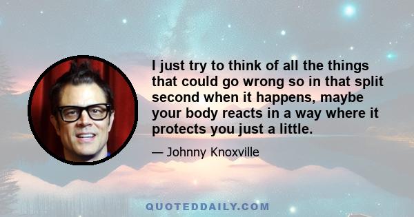 I just try to think of all the things that could go wrong so in that split second when it happens, maybe your body reacts in a way where it protects you just a little.