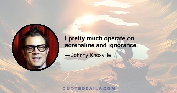 I pretty much operate on adrenaline and ignorance.