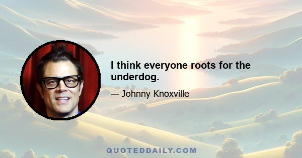 I think everyone roots for the underdog.