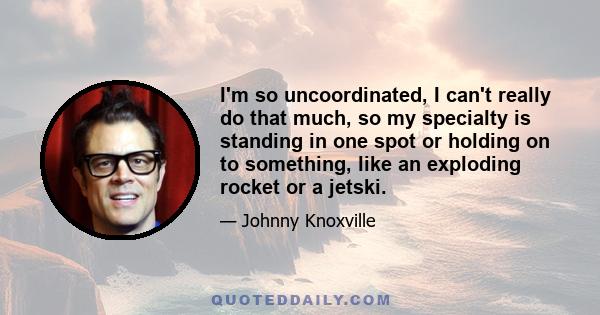 I'm so uncoordinated, I can't really do that much, so my specialty is standing in one spot or holding on to something, like an exploding rocket or a jetski.