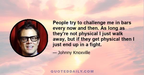 People try to challenge me in bars every now and then. As long as they're not physical I just walk away, but if they get physical then I just end up in a fight.