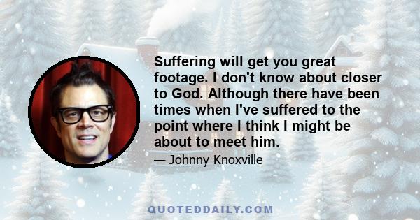 Suffering will get you great footage. I don't know about closer to God. Although there have been times when I've suffered to the point where I think I might be about to meet him.