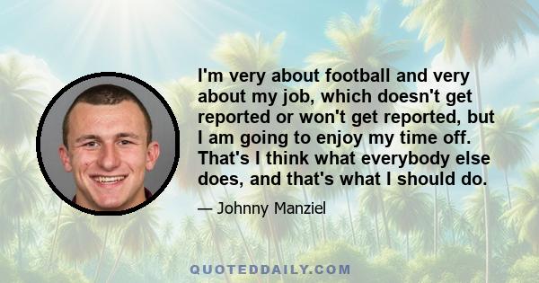 I'm very about football and very about my job, which doesn't get reported or won't get reported, but I am going to enjoy my time off. That's I think what everybody else does, and that's what I should do.