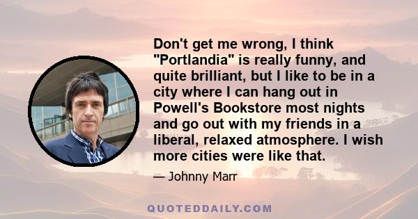 Don't get me wrong, I think Portlandia is really funny, and quite brilliant, but I like to be in a city where I can hang out in Powell's Bookstore most nights and go out with my friends in a liberal, relaxed atmosphere. 