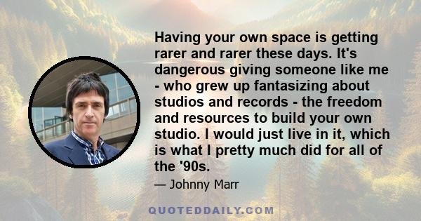 Having your own space is getting rarer and rarer these days. It's dangerous giving someone like me - who grew up fantasizing about studios and records - the freedom and resources to build your own studio. I would just