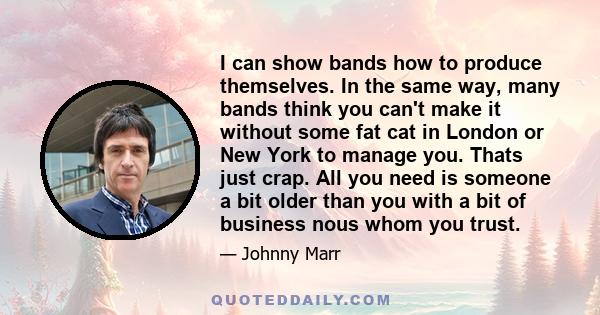 I can show bands how to produce themselves. In the same way, many bands think you can't make it without some fat cat in London or New York to manage you. Thats just crap. All you need is someone a bit older than you