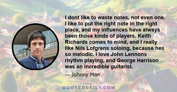 I dont like to waste notes, not even one. I like to put the right note in the right place, and my influences have always been those kinds of players. Keith Richards comes to mind, and I really like Nils Lofgrens