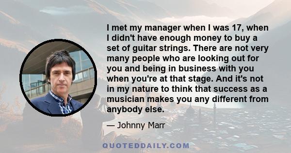 I met my manager when I was 17, when I didn't have enough money to buy a set of guitar strings. There are not very many people who are looking out for you and being in business with you when you're at that stage. And