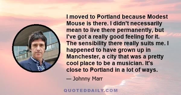 I moved to Portland because Modest Mouse is there. I didn't necessarily mean to live there permanently, but I've got a really good feeling for it. The sensibility there really suits me. I happened to have grown up in