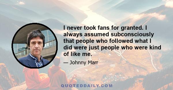 I never took fans for granted. I always assumed subconsciously that people who followed what I did were just people who were kind of like me.