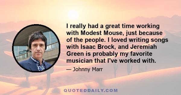 I really had a great time working with Modest Mouse, just because of the people. I loved writing songs with Isaac Brock, and Jeremiah Green is probably my favorite musician that I've worked with.