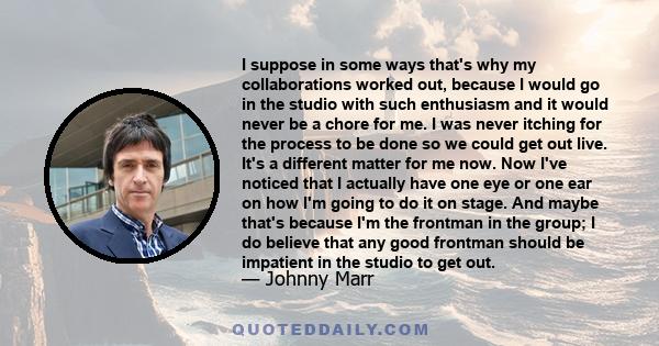 I suppose in some ways that's why my collaborations worked out, because I would go in the studio with such enthusiasm and it would never be a chore for me. I was never itching for the process to be done so we could get