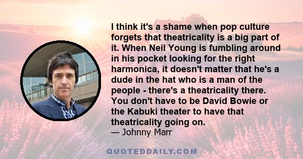 I think it's a shame when pop culture forgets that theatricality is a big part of it. When Neil Young is fumbling around in his pocket looking for the right harmonica, it doesn't matter that he's a dude in the hat who