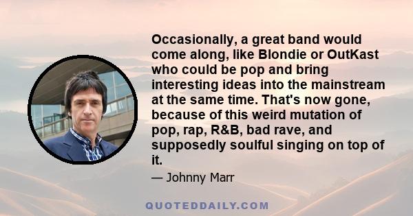 Occasionally, a great band would come along, like Blondie or OutKast who could be pop and bring interesting ideas into the mainstream at the same time. That's now gone, because of this weird mutation of pop, rap, R&B,