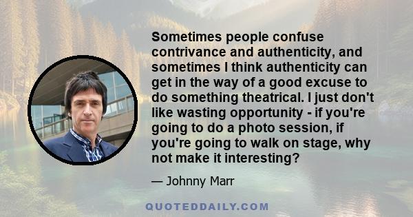 Sometimes people confuse contrivance and authenticity, and sometimes I think authenticity can get in the way of a good excuse to do something theatrical. I just don't like wasting opportunity - if you're going to do a