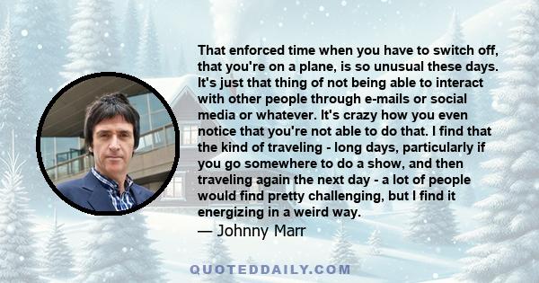 That enforced time when you have to switch off, that you're on a plane, is so unusual these days. It's just that thing of not being able to interact with other people through e-mails or social media or whatever. It's