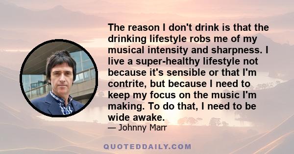 The reason I don't drink is that the drinking lifestyle robs me of my musical intensity and sharpness. I live a super-healthy lifestyle not because it's sensible or that I'm contrite, but because I need to keep my focus 