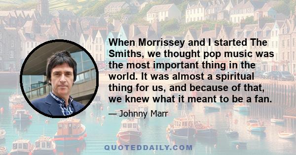 When Morrissey and I started The Smiths, we thought pop music was the most important thing in the world. It was almost a spiritual thing for us, and because of that, we knew what it meant to be a fan.