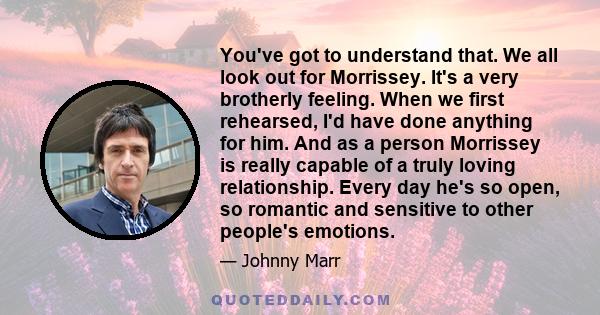 You've got to understand that. We all look out for Morrissey. It's a very brotherly feeling. When we first rehearsed, I'd have done anything for him. And as a person Morrissey is really capable of a truly loving