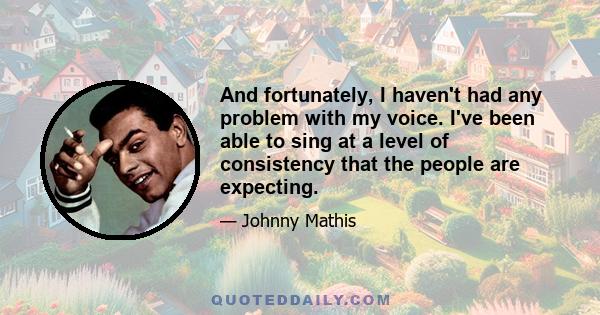 And fortunately, I haven't had any problem with my voice. I've been able to sing at a level of consistency that the people are expecting.