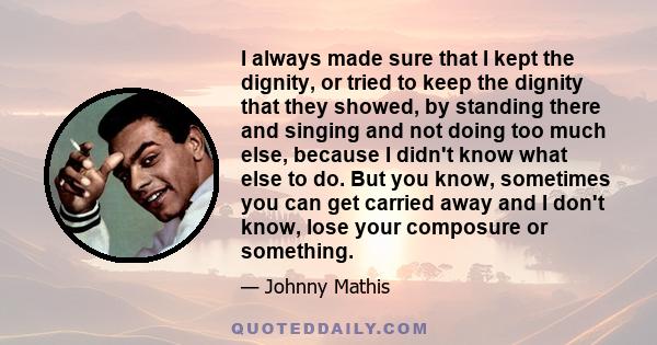 I always made sure that I kept the dignity, or tried to keep the dignity that they showed, by standing there and singing and not doing too much else, because I didn't know what else to do. But you know, sometimes you