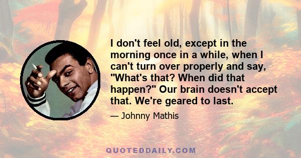 I don't feel old, except in the morning once in a while, when I can't turn over properly and say, What's that? When did that happen? Our brain doesn't accept that. We're geared to last.