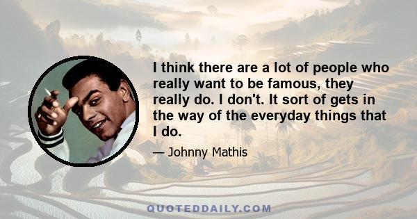 I think there are a lot of people who really want to be famous, they really do. I don't. It sort of gets in the way of the everyday things that I do.