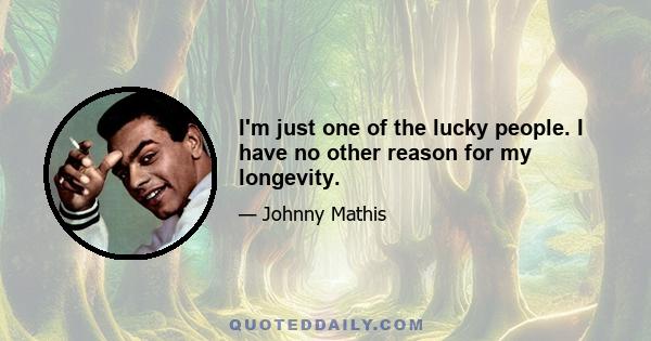 I'm just one of the lucky people. I have no other reason for my longevity.