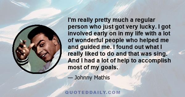 I'm really pretty much a regular person who just got very lucky. I got involved early on in my life with a lot of wonderful people who helped me and guided me. I found out what I really liked to do and that was sing.