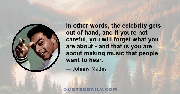 In other words, the celebrity gets out of hand, and if youre not careful, you will forget what you are about - and that is you are about making music that people want to hear.