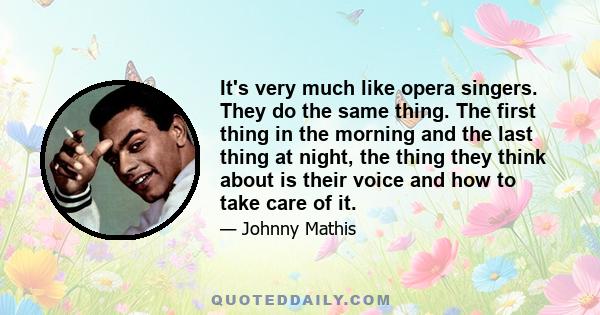 It's very much like opera singers. They do the same thing. The first thing in the morning and the last thing at night, the thing they think about is their voice and how to take care of it.