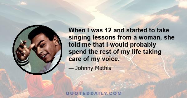 When I was 12 and started to take singing lessons from a woman, she told me that I would probably spend the rest of my life taking care of my voice.