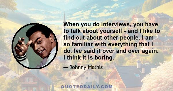 When you do interviews, you have to talk about yourself - and I like to find out about other people. I am so familiar with everything that I do. Ive said it over and over again. I think it is boring.