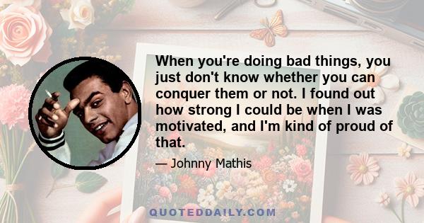 When you're doing bad things, you just don't know whether you can conquer them or not. I found out how strong I could be when I was motivated, and I'm kind of proud of that.