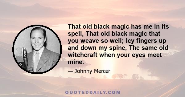 That old black magic has me in its spell, That old black magic that you weave so well; Icy fingers up and down my spine, The same old witchcraft when your eyes meet mine.