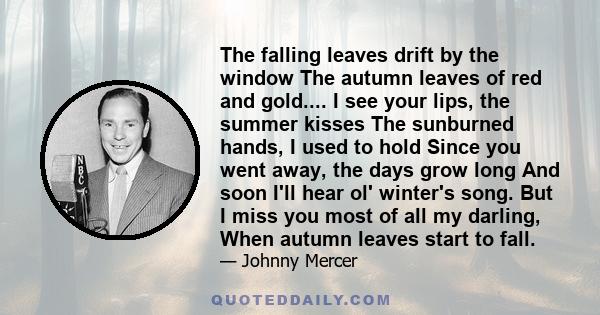 The falling leaves drift by the window The autumn leaves of red and gold.... I see your lips, the summer kisses The sunburned hands, I used to hold Since you went away, the days grow long And soon I'll hear ol' winter's 