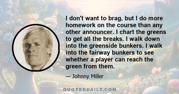 I don't want to brag, but I do more homework on the course than any other announcer. I chart the greens to get all the breaks. I walk down into the greenside bunkers. I walk into the fairway bunkers to see whether a