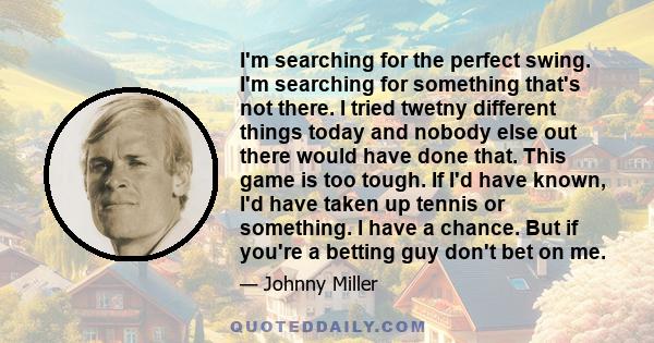 I'm searching for the perfect swing. I'm searching for something that's not there. I tried twetny different things today and nobody else out there would have done that. This game is too tough. If I'd have known, I'd