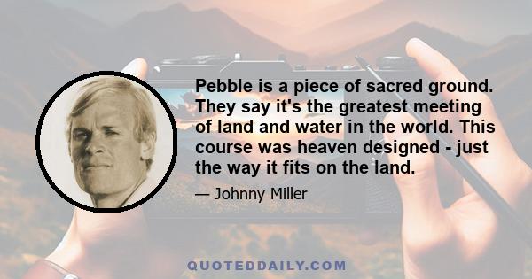 Pebble is a piece of sacred ground. They say it's the greatest meeting of land and water in the world. This course was heaven designed - just the way it fits on the land.