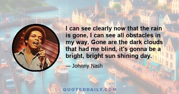 I can see clearly now that the rain is gone, I can see all obstacles in my way. Gone are the dark clouds that had me blind, it's gonna be a bright, bright sun shining day.