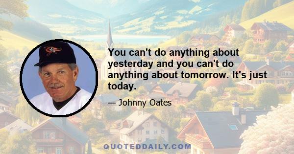 You can't do anything about yesterday and you can't do anything about tomorrow. It's just today.