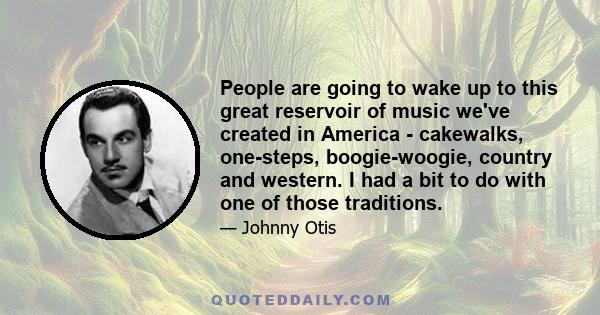 People are going to wake up to this great reservoir of music we've created in America - cakewalks, one-steps, boogie-woogie, country and western. I had a bit to do with one of those traditions.