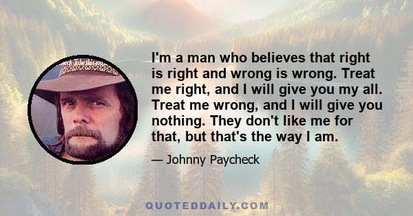 I'm a man who believes that right is right and wrong is wrong. Treat me right, and I will give you my all. Treat me wrong, and I will give you nothing. They don't like me for that, but that's the way I am.